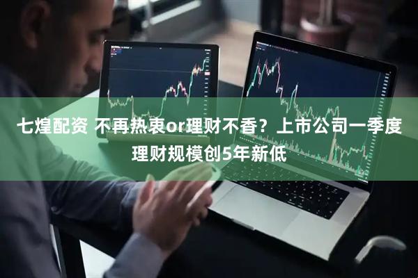 七煌配资 不再热衷or理财不香？上市公司一季度理财规模创5年新低