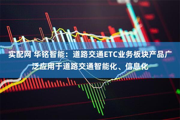 实配网 华铭智能：道路交通ETC业务板块产品广泛应用于道路交通智能化、信息化