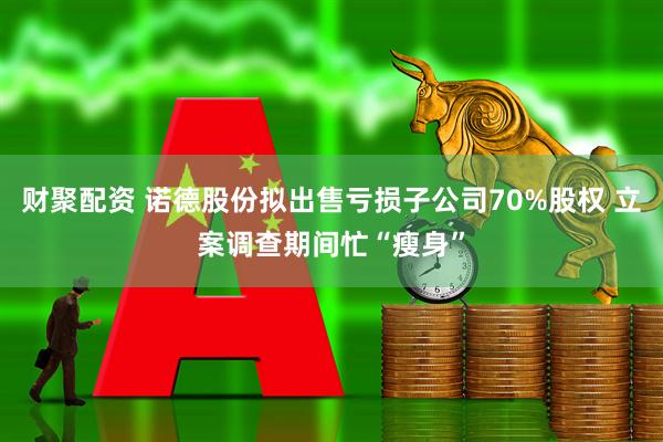 财聚配资 诺德股份拟出售亏损子公司70%股权 立案调查期间忙“瘦身”