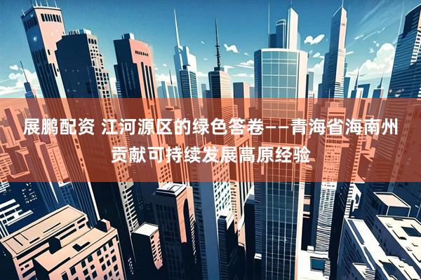 展鹏配资 江河源区的绿色答卷——青海省海南州贡献可持续发展高原经验