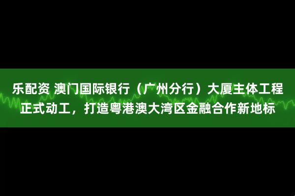 乐配资 澳门国际银行（广州分行）大厦主体工程正式动工，打造粤港澳大湾区金融合作新地标