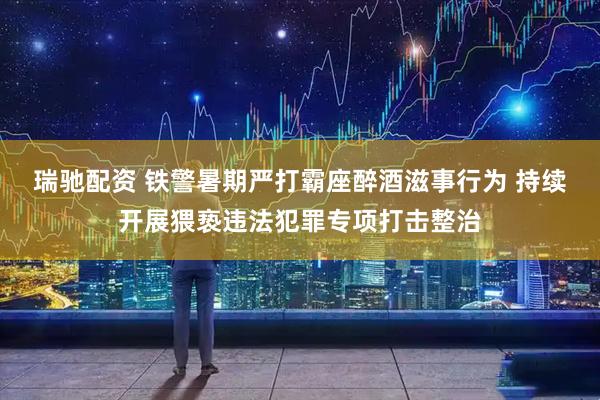 瑞驰配资 铁警暑期严打霸座醉酒滋事行为 持续开展猥亵违法犯罪专项打击整治