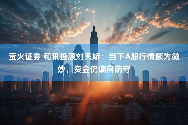 萤火证券 和讯投顾刘天娇：当下A股行情颇为微妙，资金仍偏向防守
