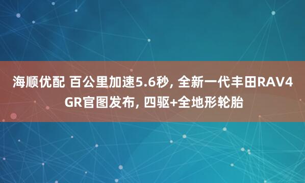 海顺优配 百公里加速5.6秒, 全新一代丰田RAV4 GR官图发布, 四驱+全地形轮胎