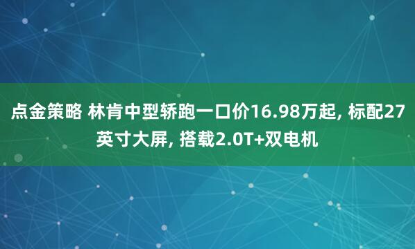 点金策略 林肯中型轿跑一口价16.98万起, 标配27英寸大屏, 搭载2.0T+双电机