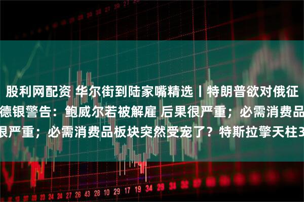 股利网配资 华尔街到陆家嘴精选丨特朗普欲对俄征100%关税 油价下挫；德银警告：鲍威尔若被解雇 后果很严重；必需消费品板块突然受宠了？特斯拉擎天柱3要来了？