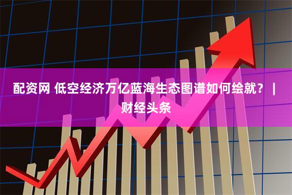 配资网 低空经济万亿蓝海生态图谱如何绘就？ | 财经头条