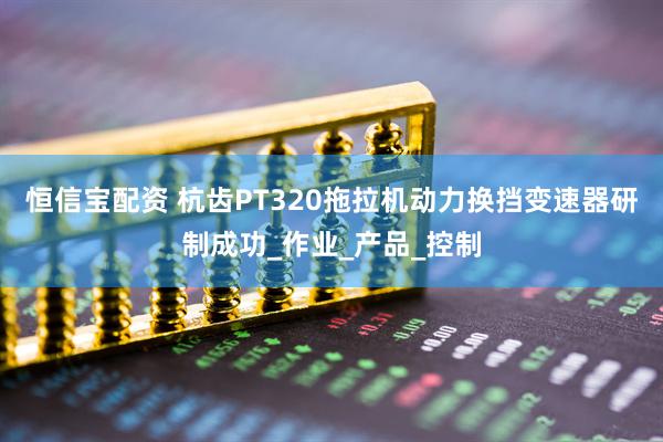 恒信宝配资 杭齿PT320拖拉机动力换挡变速器研制成功_作业_产品_控制
