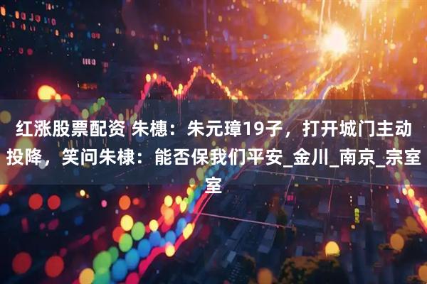红涨股票配资 朱橞：朱元璋19子，打开城门主动投降，笑问朱棣：能否保我们平安_金川_南京_宗室