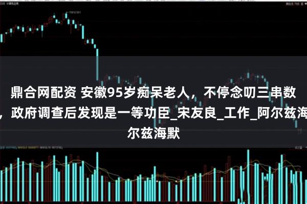 鼎合网配资 安徽95岁痴呆老人，不停念叨三串数字，政府调查后发现是一等功臣_宋友良_工作_阿尔兹海默
