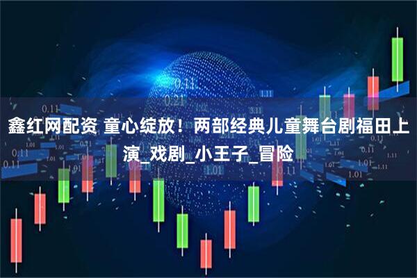 鑫红网配资 童心绽放！两部经典儿童舞台剧福田上演_戏剧_小王子_冒险