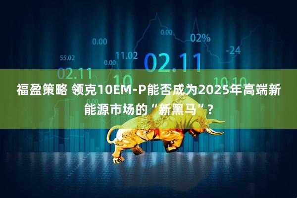 福盈策略 领克10EM-P能否成为2025年高端新能源市场的“新黑马”?