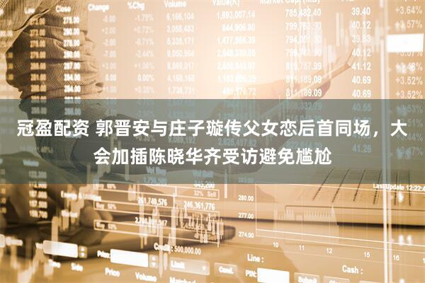 冠盈配资 郭晋安与庄子璇传父女恋后首同场，大会加插陈晓华齐受访避免尴尬