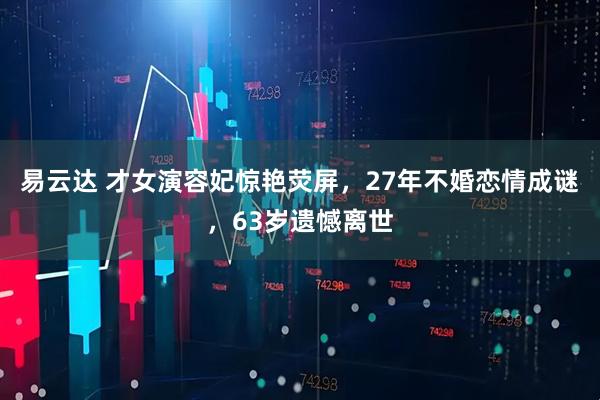 易云达 才女演容妃惊艳荧屏，27年不婚恋情成谜，63岁遗憾离世