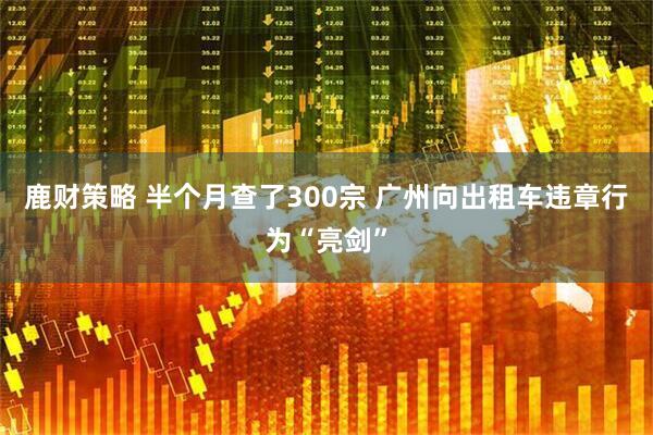 鹿财策略 半个月查了300宗 广州向出租车违章行为“亮剑”