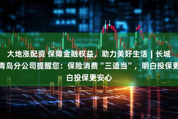大地涨配资 保障金融权益，助力美好生活∣长城人寿青岛分公司提醒您：保险消费“三适当”，明白投保更安心