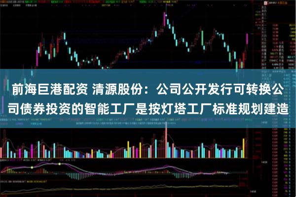前海巨港配资 清源股份:公司公开发行可转换公司债券投资的智能工厂是按灯塔工厂标准规划建造