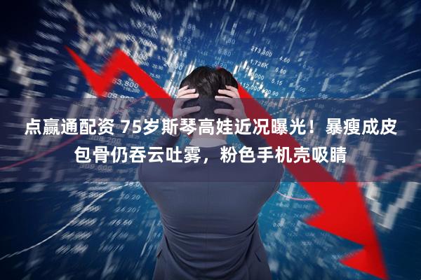 点赢通配资 75岁斯琴高娃近况曝光！暴瘦成皮包骨仍吞云吐雾，粉色手机壳吸睛