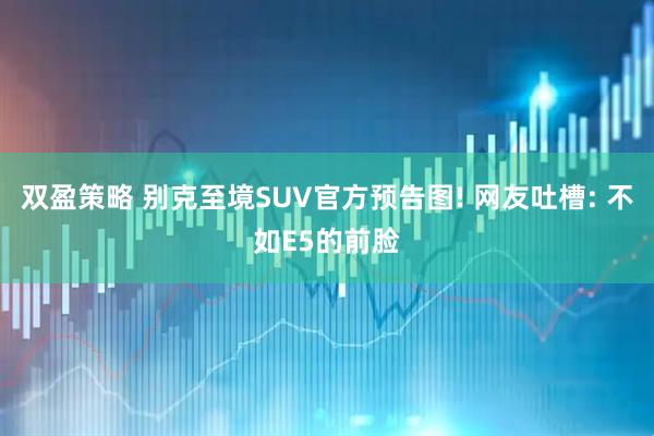 双盈策略 别克至境SUV官方预告图! 网友吐槽: 不如E5的前脸
