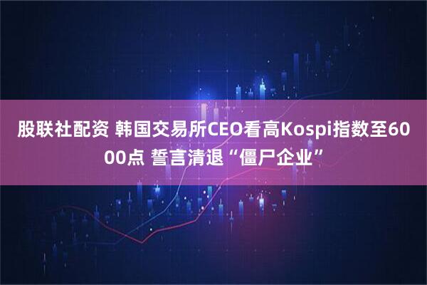股联社配资 韩国交易所CEO看高Kospi指数至6000点 誓言清退“僵尸企业”